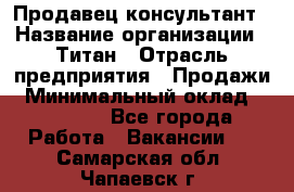 Продавец-консультант › Название организации ­ Титан › Отрасль предприятия ­ Продажи › Минимальный оклад ­ 15 000 - Все города Работа » Вакансии   . Самарская обл.,Чапаевск г.